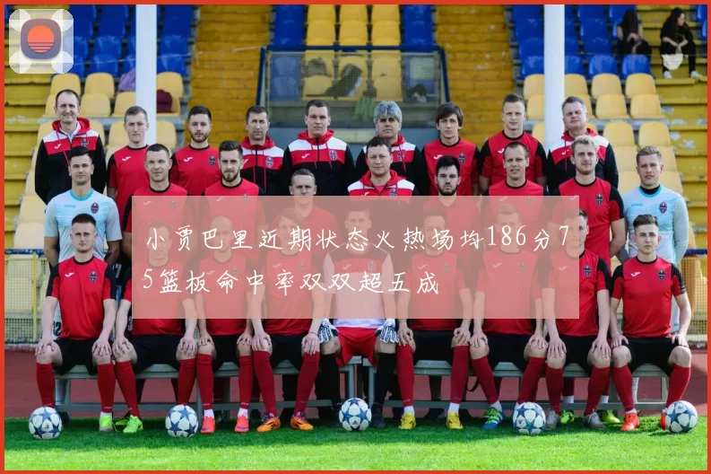 小贾巴里近期状态火热场均186分75篮板命中率双双超五成