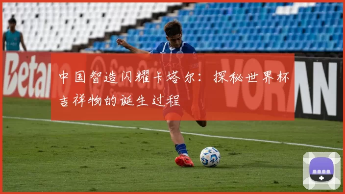 中国智造闪耀卡塔尔：探秘世界杯吉祥物的诞生过程