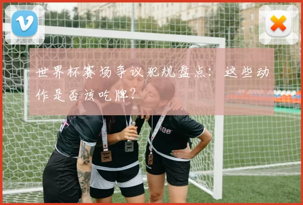 世界杯赛场争议犯规盘点：这些动作是否该吃牌？