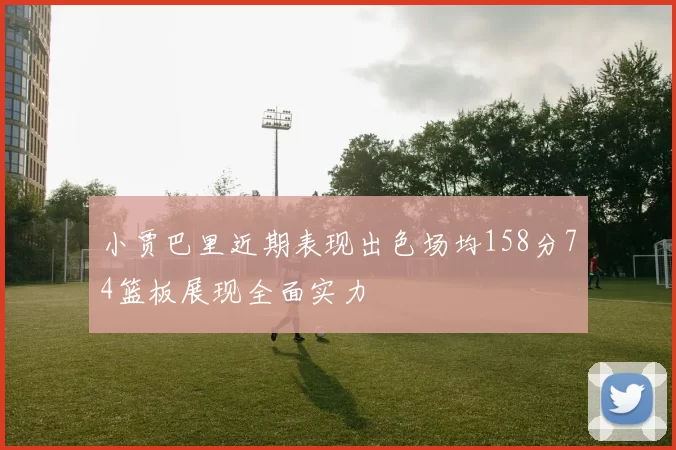 小贾巴里近期表现出色场均158分74篮板展现全面实力