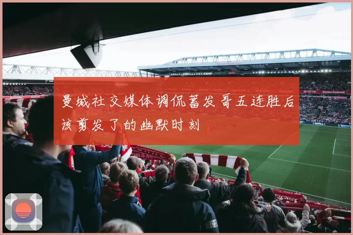 曼城社交媒体调侃蓄发哥五连胜后该剪发了的幽默时刻