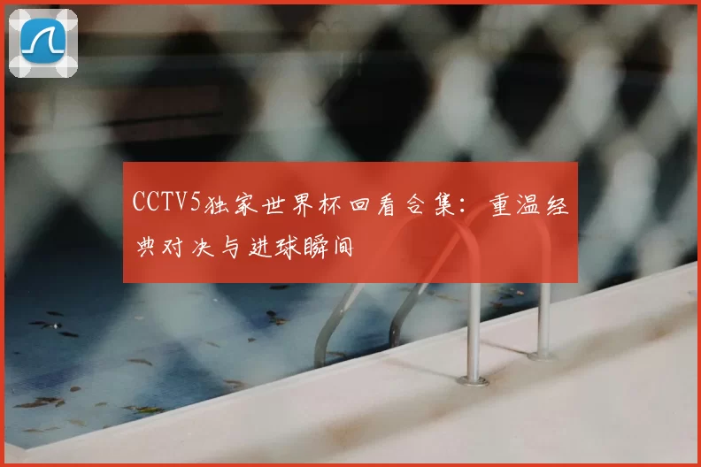 CCTV5独家世界杯回看合集:重温经典对决与进球瞬间