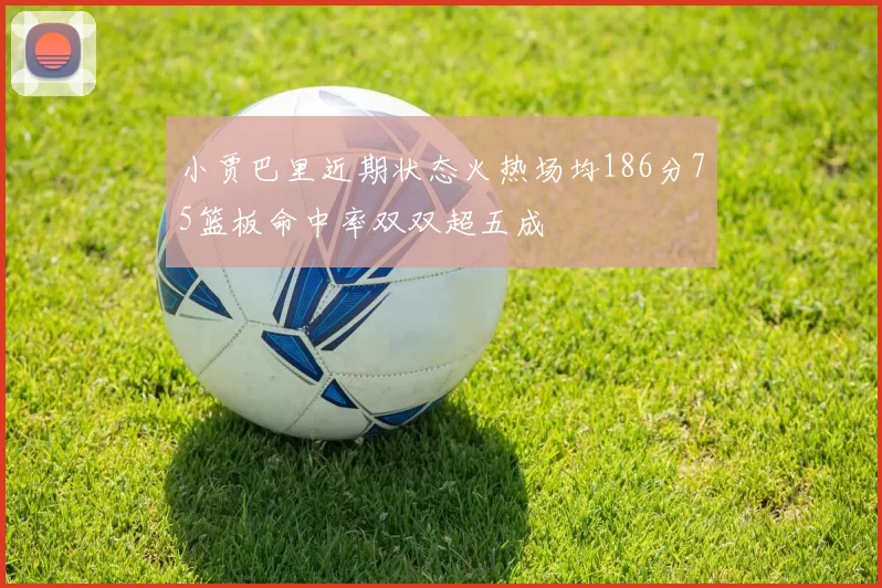 小贾巴里近期状态火热场均186分75篮板命中率双双超五成