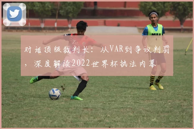 对话顶级裁判长：从VAR到争议判罚，深度解读2022世界杯执法内幕