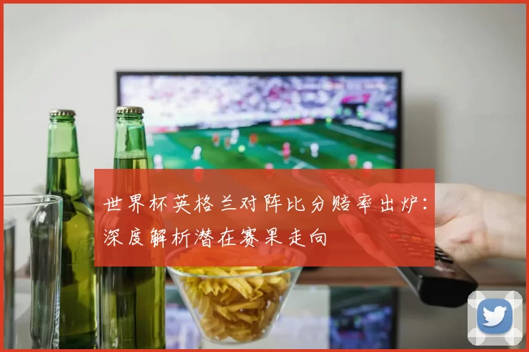 世界杯英格兰对阵比分赔率出炉:深度解析潜在赛果走向