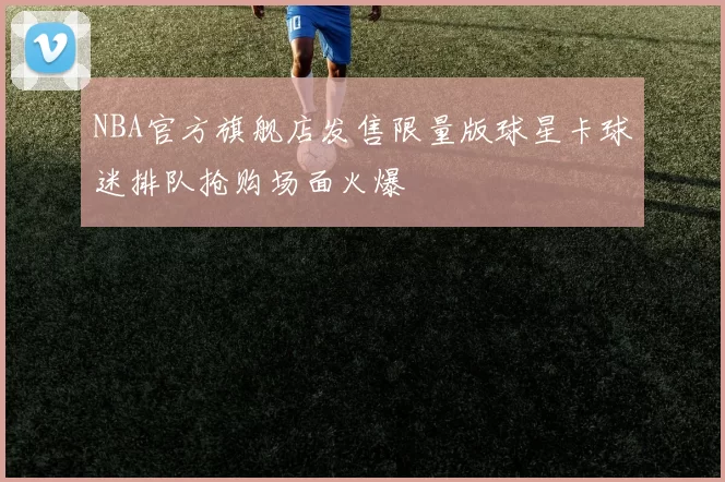 NBA官方旗舰店发售限量版球星卡球迷排队抢购场面火爆