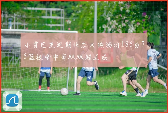 小贾巴里近期状态火热场均186分75篮板命中率双双超五成
