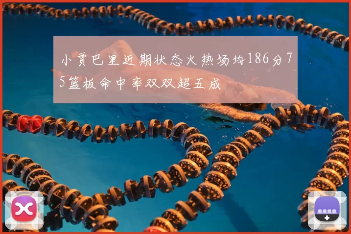 小贾巴里近期状态火热场均186分75篮板命中率双双超五成