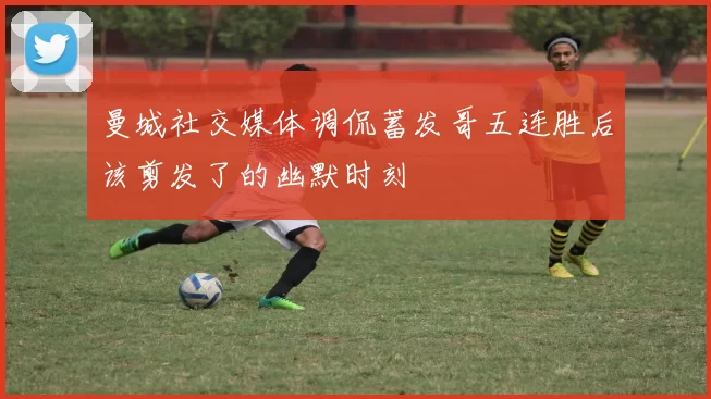 曼城社交媒体调侃蓄发哥五连胜后该剪发了的幽默时刻
