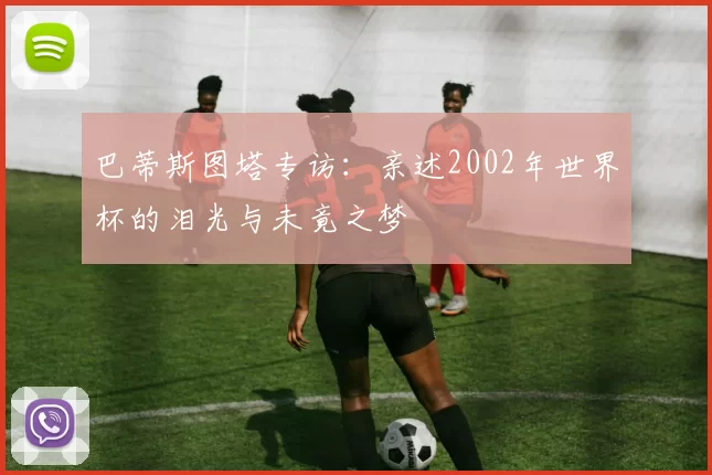 巴蒂斯图塔专访：亲述2002年世界杯的泪光与未竟之梦