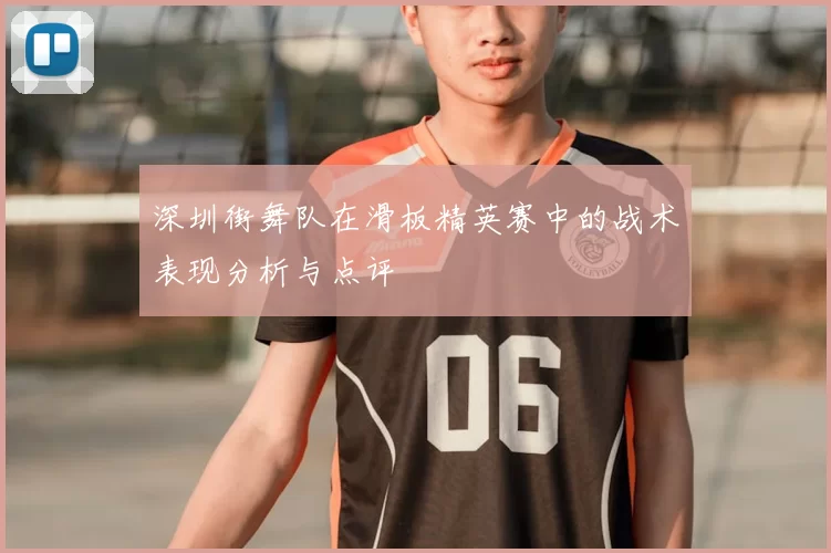 深圳街舞队在滑板精英赛中的战术表现分析与点评