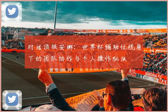 对话顶级安娜：世界杯辅助位视角下的团队协作与个人操作秘诀
