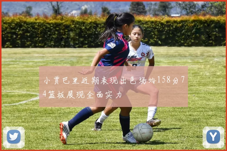 小贾巴里近期表现出色场均158分74篮板展现全面实力