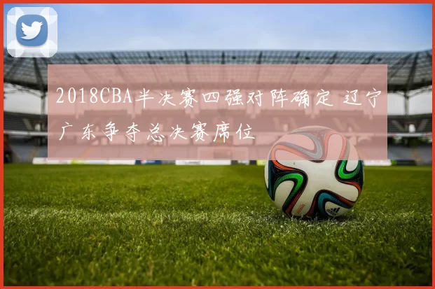2018CBA半决赛四强对阵确定 辽宁广东争夺总决赛席位