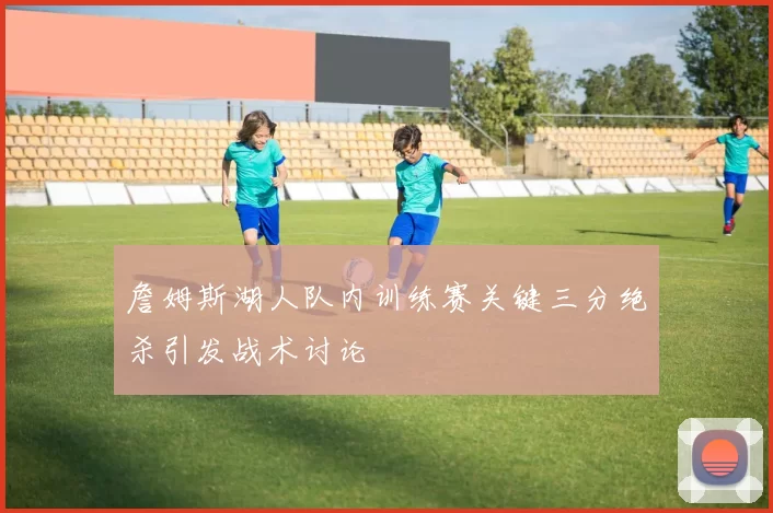 詹姆斯湖人队内训练赛关键三分绝杀引发战术讨论