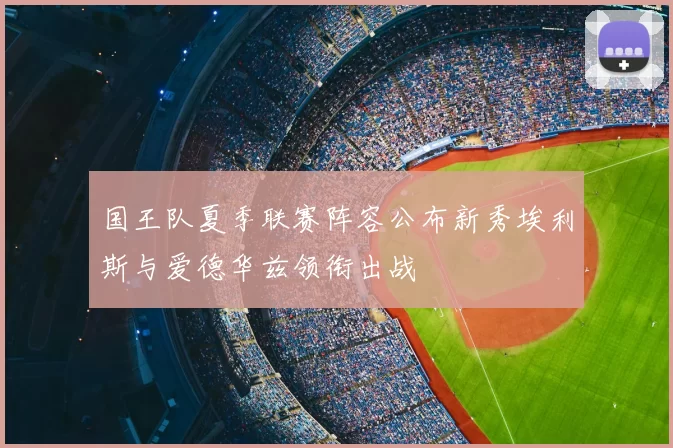 国王队夏季联赛阵容公布新秀埃利斯与爱德华兹领衔出战
