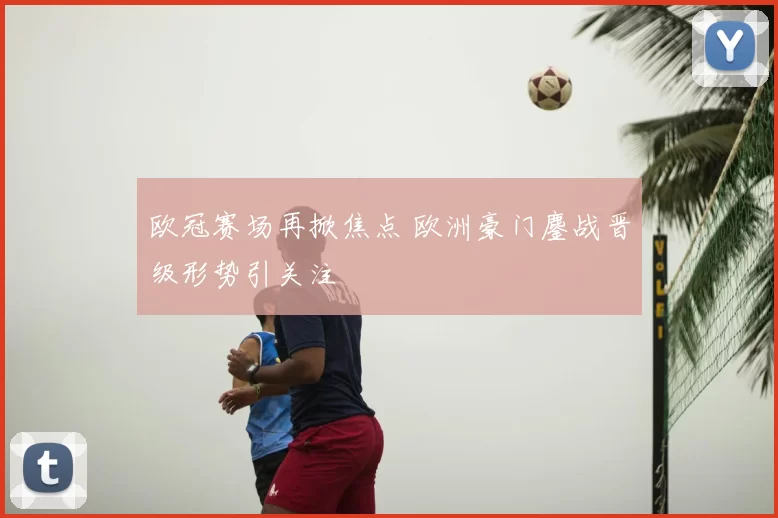 欧冠赛场再掀焦点 欧洲豪门鏖战晋级形势引关注