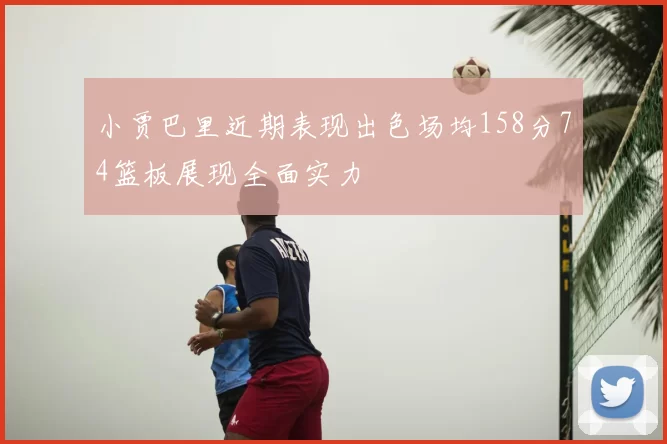 小贾巴里近期表现出色场均158分74篮板展现全面实力
