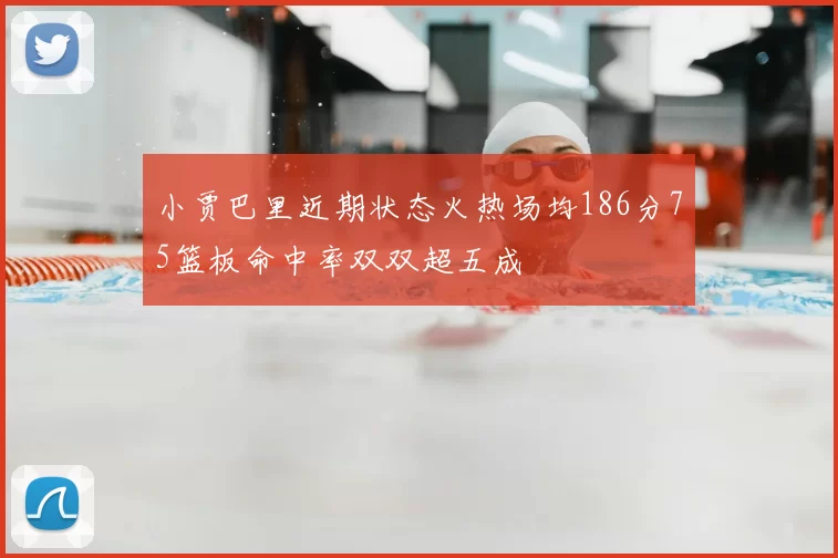 小贾巴里近期状态火热场均186分75篮板命中率双双超五成