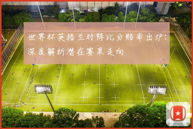 世界杯英格兰对阵比分赔率出炉：深度解析潜在赛果走向