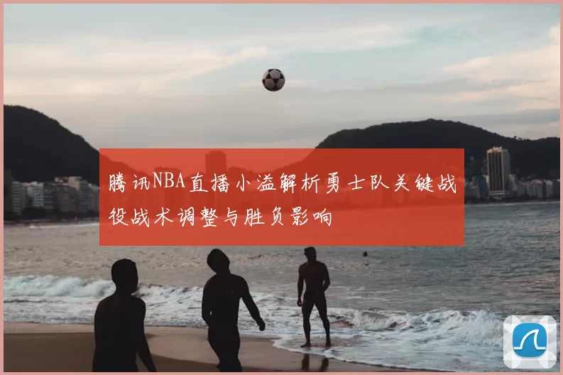 腾讯NBA直播小溢解析勇士队关键战役战术调整与胜负影响