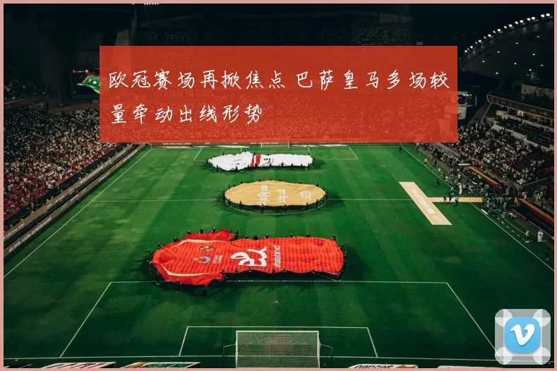 欧冠赛场再掀焦点 巴萨皇马多场较量牵动出线形势