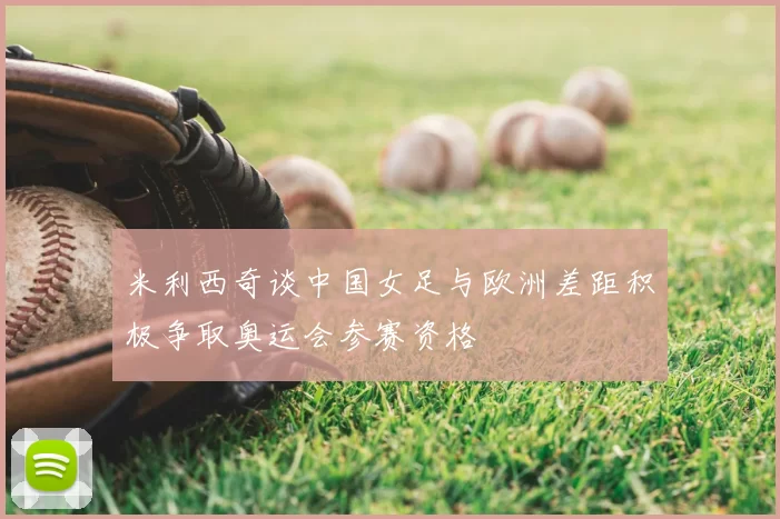 米利西奇谈中国女足与欧洲差距积极争取奥运会参赛资格