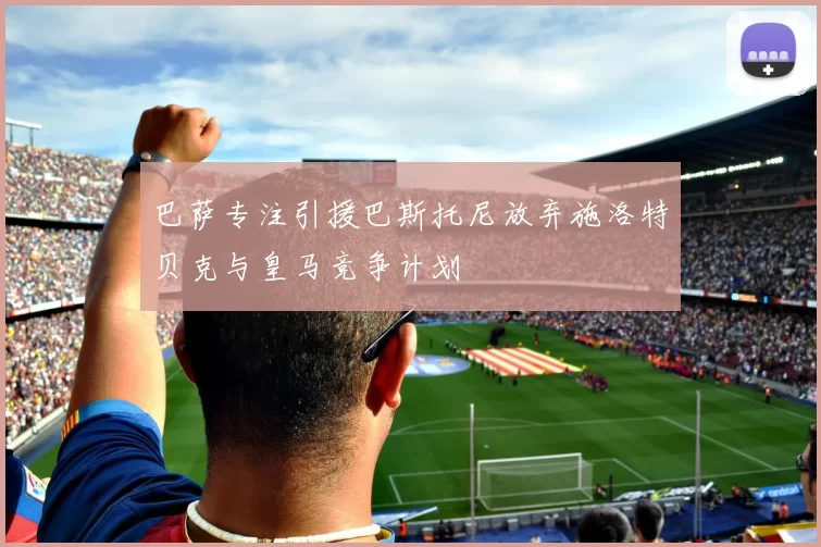 巴萨专注引援巴斯托尼放弃施洛特贝克与皇马竞争计划