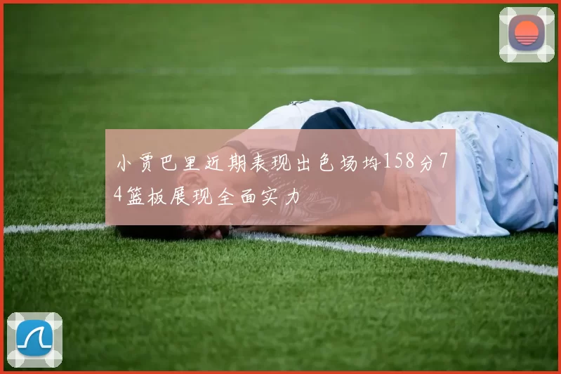 小贾巴里近期表现出色场均158分74篮板展现全面实力