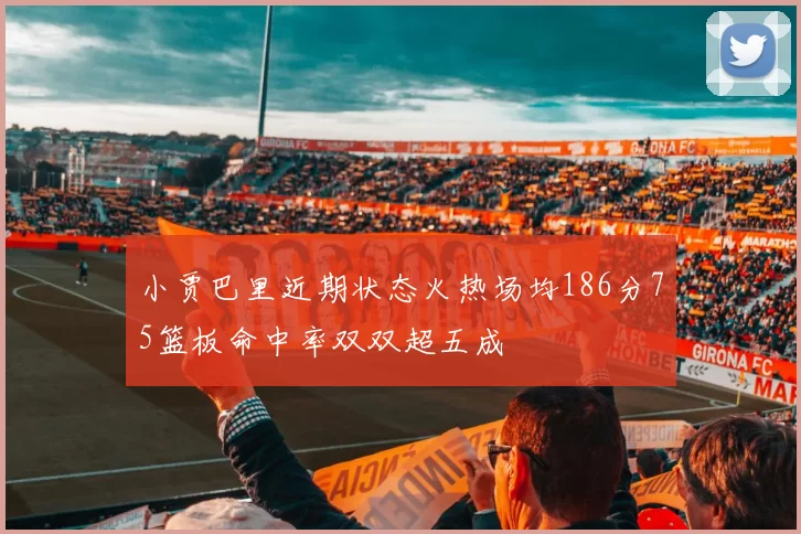 小贾巴里近期状态火热场均186分75篮板命中率双双超五成