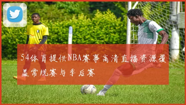 54体育提供NBA赛事高清直播资源覆盖常规赛与季后赛
