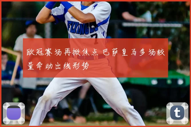 欧冠赛场再掀焦点 巴萨皇马多场较量牵动出线形势