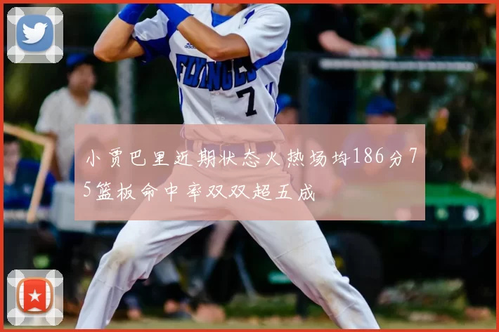 小贾巴里近期状态火热场均186分75篮板命中率双双超五成