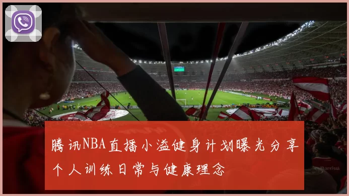 腾讯NBA直播小溢健身计划曝光分享个人训练日常与健康理念