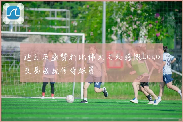 迪瓦茨盛赞科比伟大之处感慨Logo交易成就传奇球员