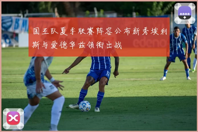 国王队夏季联赛阵容公布新秀埃利斯与爱德华兹领衔出战