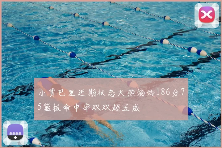 小贾巴里近期状态火热场均186分75篮板命中率双双超五成