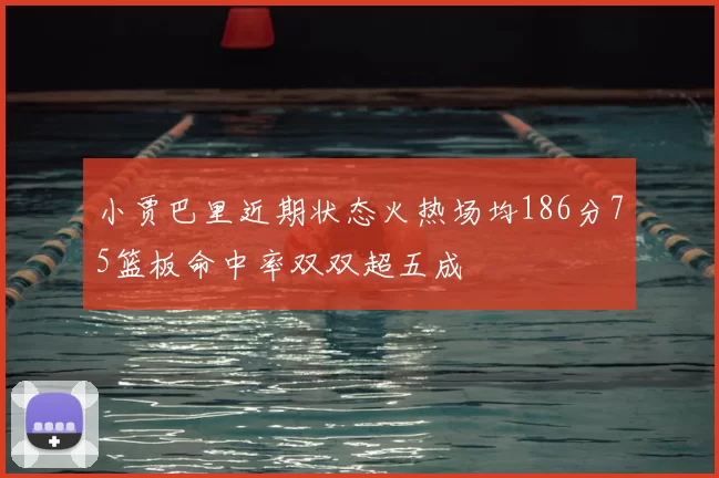 小贾巴里近期状态火热场均186分75篮板命中率双双超五成