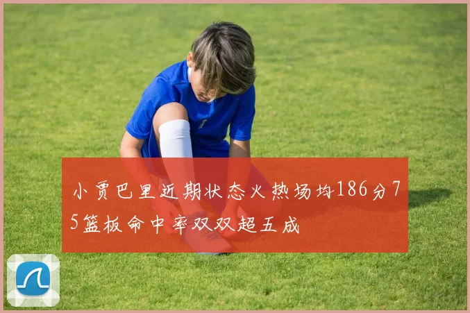小贾巴里近期状态火热场均186分75篮板命中率双双超五成