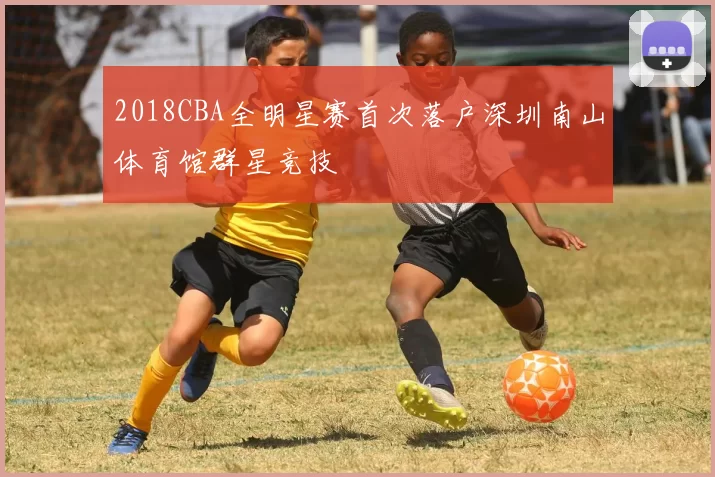 2018CBA全明星赛首次落户深圳南山体育馆群星竞技