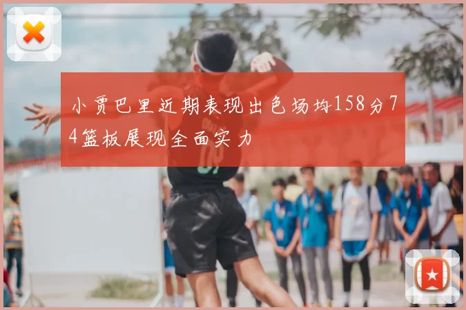 小贾巴里近期表现出色场均158分74篮板展现全面实力