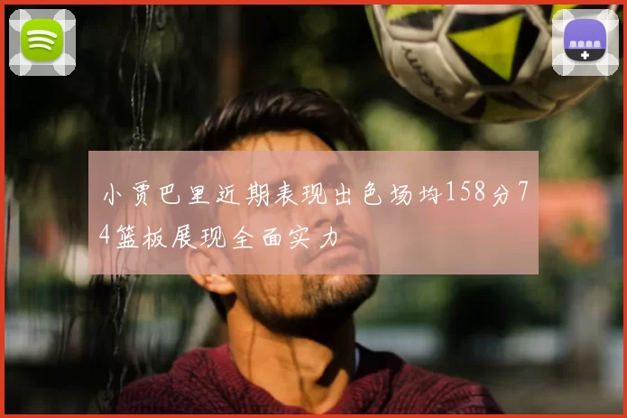 小贾巴里近期表现出色场均158分74篮板展现全面实力
