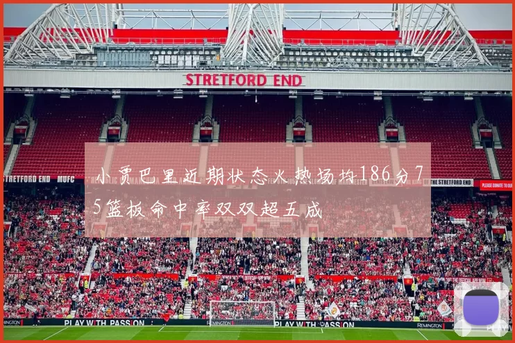 小贾巴里近期状态火热场均186分75篮板命中率双双超五成