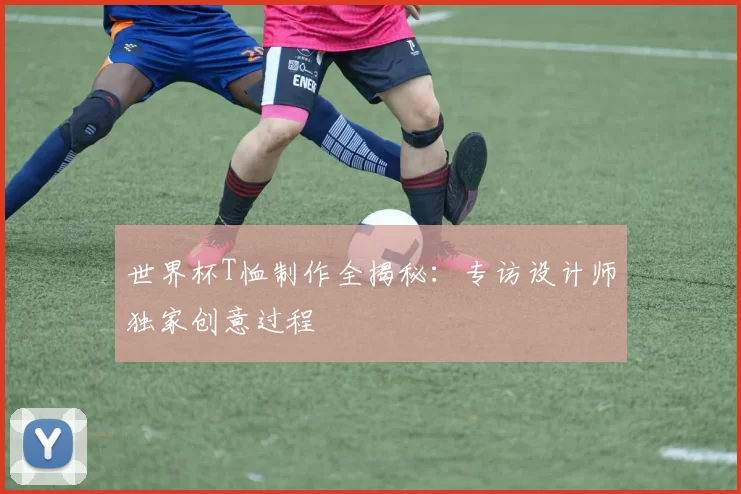 世界杯T恤制作全揭秘:专访设计师独家创意过程