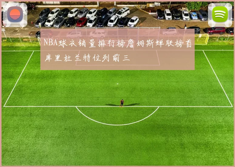 NBA球衣销量排行榜詹姆斯蝉联榜首库里杜兰特位列前三