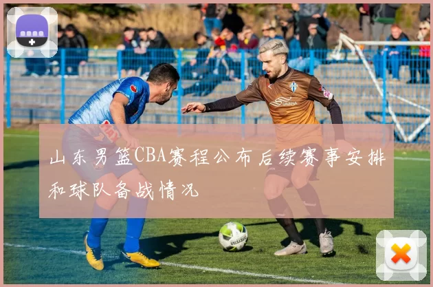 山东男篮CBA赛程公布后续赛事安排和球队备战情况