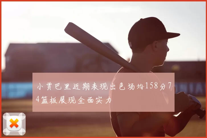 小贾巴里近期表现出色场均158分74篮板展现全面实力