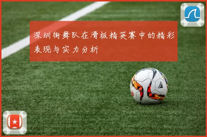 深圳街舞队在滑板精英赛中的精彩表现与实力分析