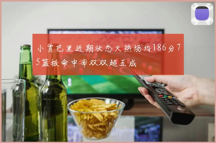 小贾巴里近期状态火热场均186分75篮板命中率双双超五成