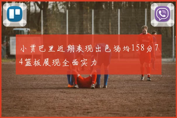 小贾巴里近期表现出色场均158分74篮板展现全面实力